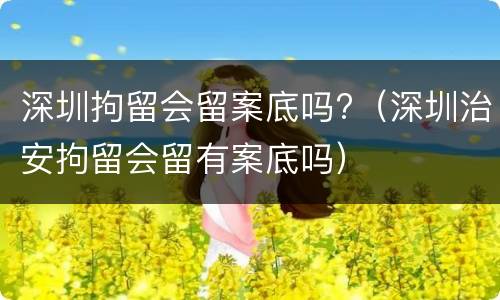 深圳拘留会留案底吗?（深圳治安拘留会留有案底吗）