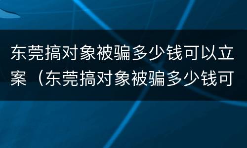 东莞搞对象被骗多少钱可以立案（东莞搞对象被骗多少钱可以立案了）