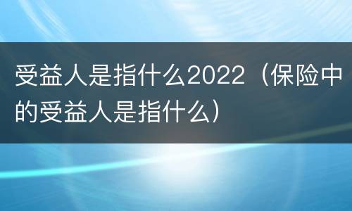 受益人是指什么2022（保险中的受益人是指什么）