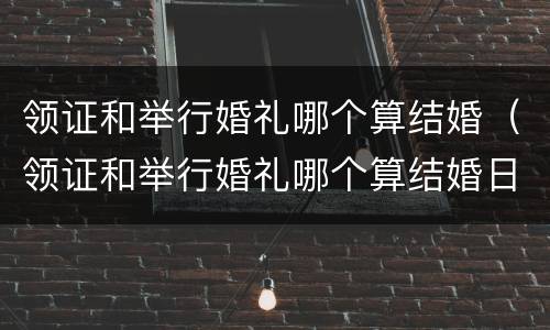 领证和举行婚礼哪个算结婚（领证和举行婚礼哪个算结婚日期）