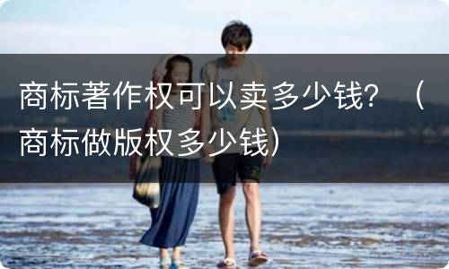 商标著作权可以卖多少钱？（商标做版权多少钱）