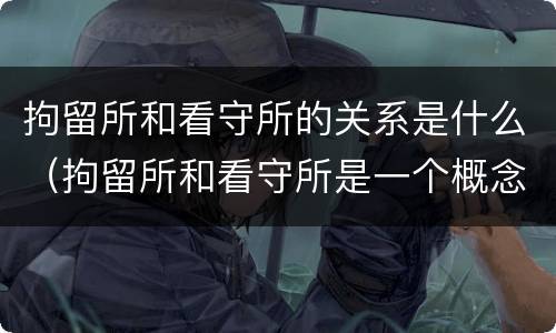 拘留所和看守所的关系是什么（拘留所和看守所是一个概念吗）