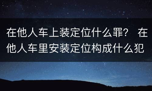 在他人车上装定位什么罪？ 在他人车里安装定位构成什么犯罪