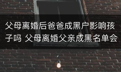 父母离婚后爸爸成黑户影响孩子吗 父母离婚父亲成黑名单会影响子女嘛