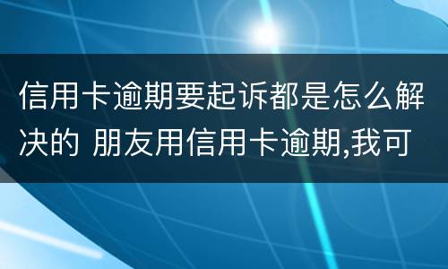 信用卡逾期要起诉都是怎么解决的 朋友用信用卡逾期,我可以起诉吗