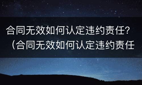 合同无效如何认定违约责任？（合同无效如何认定违约责任的）