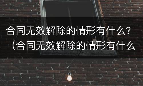 合同无效解除的情形有什么？（合同无效解除的情形有什么）