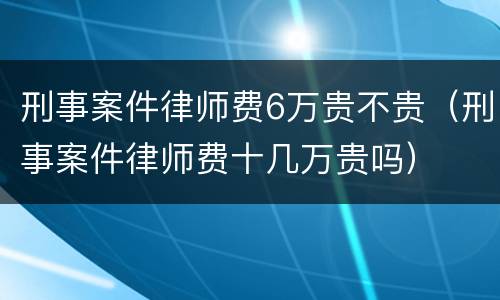 刑事案件律师费6万贵不贵（刑事案件律师费十几万贵吗）