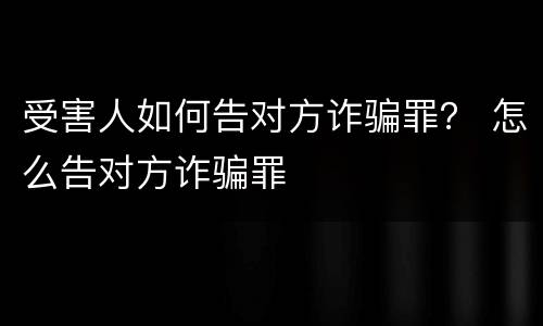 受害人如何告对方诈骗罪？ 怎么告对方诈骗罪