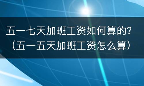 五一七天加班工资如何算的？（五一五天加班工资怎么算）