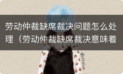 劳动仲裁缺席裁决问题怎么处理（劳动仲裁缺席裁决意味着败诉吗）