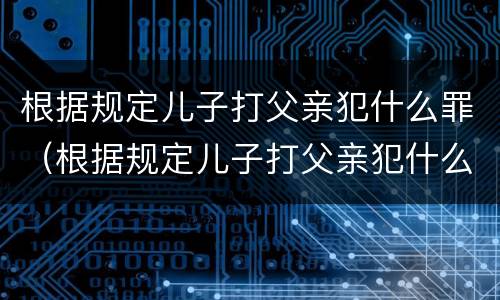 根据规定儿子打父亲犯什么罪（根据规定儿子打父亲犯什么罪行）