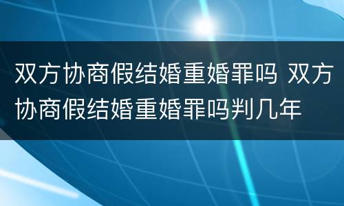 双方协商假结婚重婚罪吗 双方协商假结婚重婚罪吗判几年