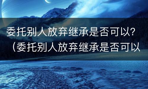委托别人放弃继承是否可以？（委托别人放弃继承是否可以撤销）