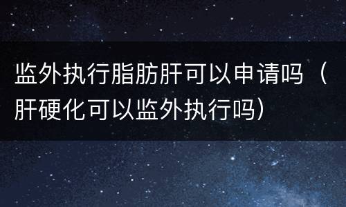 监外执行脂肪肝可以申请吗（肝硬化可以监外执行吗）