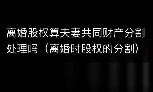 离婚股权算夫妻共同财产分割处理吗（离婚时股权的分割）