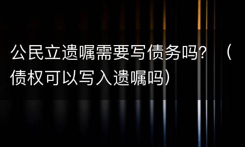 公民立遗嘱需要写债务吗？（债权可以写入遗嘱吗）