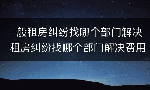 一般租房纠纷找哪个部门解决 租房纠纷找哪个部门解决费用怎么算