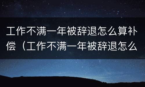 工作不满一年被辞退怎么算补偿（工作不满一年被辞退怎么算补偿N）