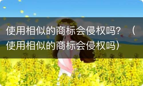 使用相似的商标会侵权吗？（使用相似的商标会侵权吗）