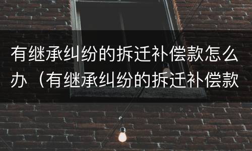 有继承纠纷的拆迁补偿款怎么办（有继承纠纷的拆迁补偿款怎么办理）