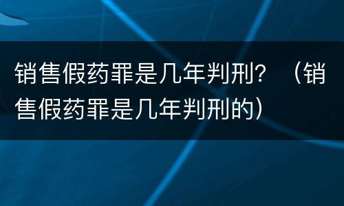 销售假药罪是几年判刑？（销售假药罪是几年判刑的）