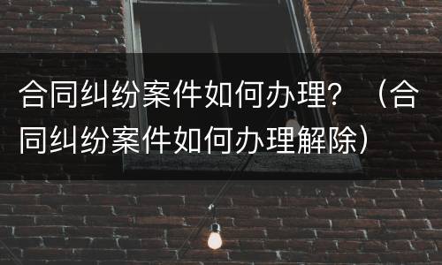 合同纠纷案件如何办理？（合同纠纷案件如何办理解除）