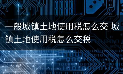 一般城镇土地使用税怎么交 城镇土地使用税怎么交税