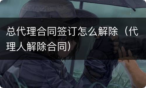 总代理合同签订怎么解除（代理人解除合同）