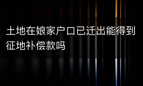 土地在娘家户口已迁出能得到征地补偿款吗