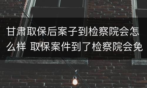 甘肃取保后案子到检察院会怎么样 取保案件到了检察院会免于起诉吗