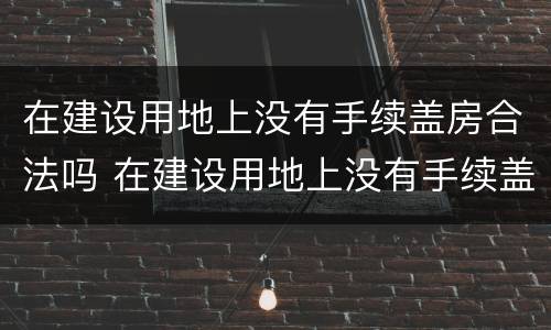 在建设用地上没有手续盖房合法吗 在建设用地上没有手续盖房合法吗为什么