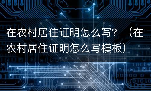在农村居住证明怎么写？（在农村居住证明怎么写模板）