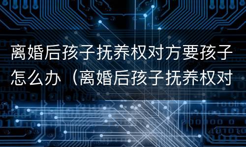 离婚后孩子抚养权对方要孩子怎么办（离婚后孩子抚养权对方要孩子怎么办呢）