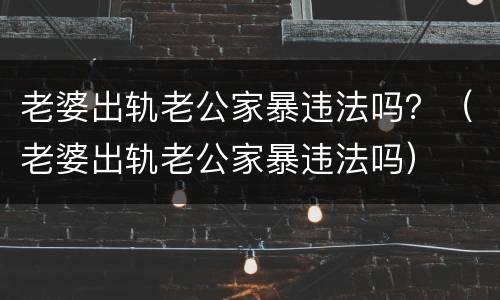老婆出轨老公家暴违法吗？（老婆出轨老公家暴违法吗）