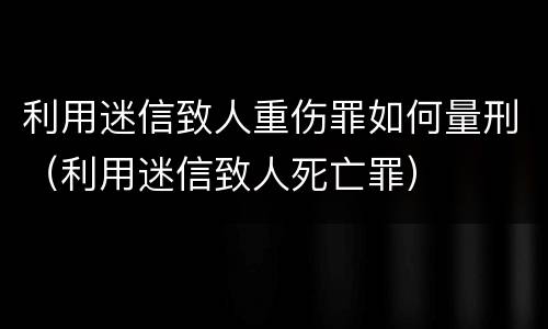 利用迷信致人重伤罪如何量刑（利用迷信致人死亡罪）