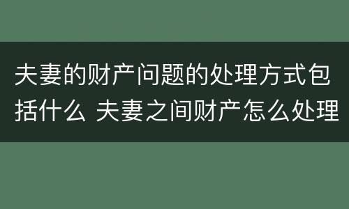 夫妻的财产问题的处理方式包括什么 夫妻之间财产怎么处理