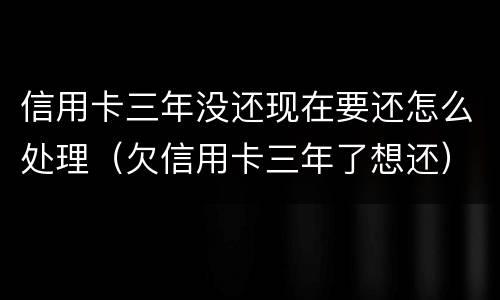 信用卡三年没还现在要还怎么处理（欠信用卡三年了想还）