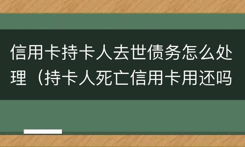 信用卡持卡人去世债务怎么处理（持卡人死亡信用卡用还吗）