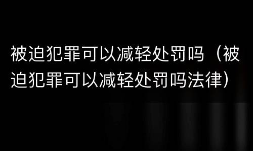 被迫犯罪可以减轻处罚吗（被迫犯罪可以减轻处罚吗法律）