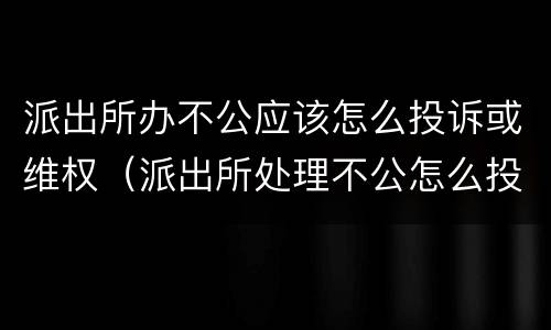 派出所办不公应该怎么投诉或维权（派出所处理不公怎么投诉）
