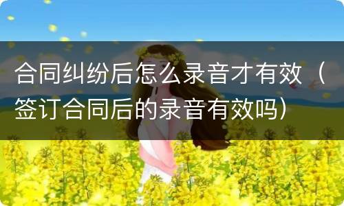 合同纠纷后怎么录音才有效（签订合同后的录音有效吗）