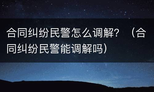 合同纠纷民警怎么调解？（合同纠纷民警能调解吗）