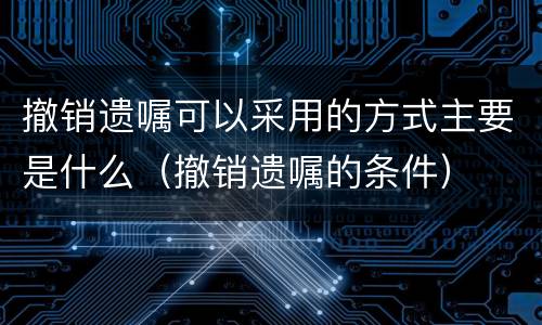 撤销遗嘱可以采用的方式主要是什么（撤销遗嘱的条件）