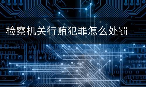 检察机关行贿犯罪怎么处罚