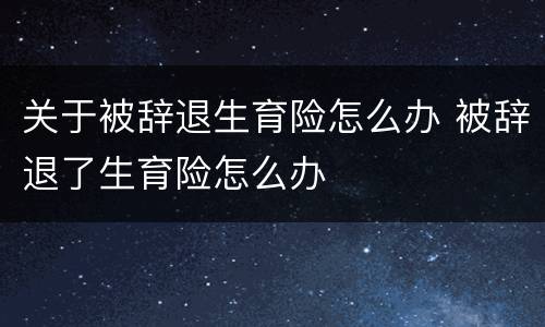 关于被辞退生育险怎么办 被辞退了生育险怎么办