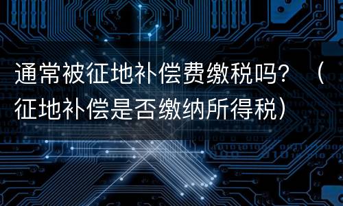 通常被征地补偿费缴税吗？（征地补偿是否缴纳所得税）