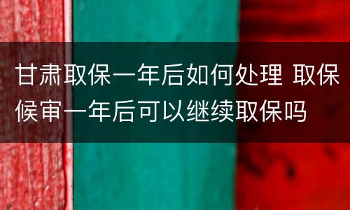 甘肃取保一年后如何处理 取保候审一年后可以继续取保吗