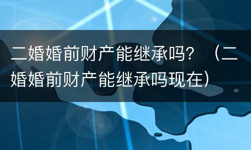二婚婚前财产能继承吗？（二婚婚前财产能继承吗现在）