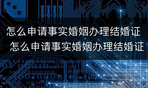 怎么申请事实婚姻办理结婚证 怎么申请事实婚姻办理结婚证呢